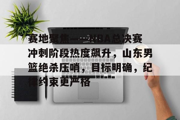包含赛地聚焦——NBA总决赛冲刺阶段热度飙升，山东男篮绝杀压哨，目标明确，纪律约束更严格的词条